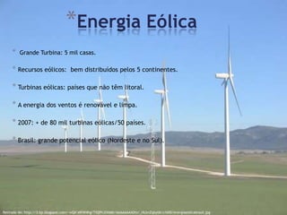*Energia Eólica
     *   Grande Turbina: 5 mil casas.

     * Recursos eólicos: bem distribuídos pelos 5 continentes.

     * Turbinas eólicas: países que não têm litoral.

     * A energia dos ventos é renovável e limpa.

     * 2007: + de 80 mil turbinas eólicas/50 países.

     * Brasil: grande potencial eólico (Nordeste e no Sul).




Retirado de: http://3.bp.blogspot.com/-wQX-eKiW4hg/TiQ9VJXXM6I/AAAAAAAADts/_HLbnZqbylM/s1600/energiaeolicabrasil.jpg
 