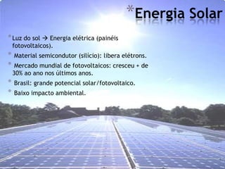 *Energia Solar
* Luz do sol  Energia elétrica (painéis
    fotovoltaicos).
*   Material semicondutor (silício): libera elétrons.
*    Mercado mundial de fotovoltaicos: cresceu + de
    30% ao ano nos últimos anos.
*   Brasil: grande potencial solar/fotovoltaico.
*   Baixo impacto ambiental.
 