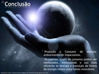 *Conclusão




                                                                  *    Produção e Consumo de           energia:
                                                                      ambientalmente impactantes.
                                                                  *    Os padrões atuais de consumo podem ser
                                                                      melhorados, estimulando o uso mais
                                                                      eficiente de energia e transição de fontes
                                                                      de energia fósseis para fontes renováveis.
Retirado de: http://melhoromundo.blogspot.com/2010/04/energia-geotermica.html
 