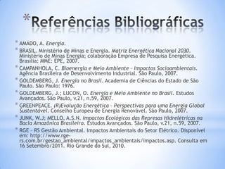 *
* AMADO, A. Energia.
* BRASIL. Ministério de Minas e Energia. Matriz Energética Nacional 2030.
  Ministério de Minas Energia; colaboração Empresa de Pesquisa Energética.
  Brasília: MME: EPE, 2007.
* CAMPANHOLA, C. Bioenergia e Meio Ambiente – Impactos Socioambientais.
  Agência Brasileira de Desenvolvimento Industrial. São Paulo, 2007.
* GOLDEMBERG, J. Energia no Brasil. Academia de Ciências do Estado de São
  Paulo. São Paulo: 1976.
* GOLDEMBERG, J.; LUCON, O. Energia e Meio Ambiente no Brasil. Estudos
  Avançados. São Paulo, v.21, n.59, 2007.
* GREENPEACE. (R)Evolução Energética – Perspectivas para uma Energia Global
  Sustentável. Conselho Europeu de Energia Renovável. São Paulo, 2007.
* JUNK, W.J; MELLO, A.S.N. Impactos Ecológicos das Represas Hidrelétricas na
  Bacia Amazônica Brasileira. Estudos Avançados. São Paulo, v.21, n.59, 2007.
* RGE – RS Gestão Ambiental. Impactos Ambientais do Setor Elétrico. Disponível
  em: http://www.rge-
  rs.com.br/gestao_ambiental/impactos_ambientais/impactos.asp. Consulta em
  16 Setembro/2011. Rio Grande do Sul, 2010.
 