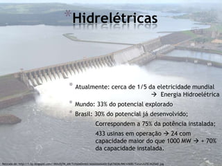 *Hidrelétricas


                                              * Atualmente: cerca de 1/5 da eletricidade mundial
                                                                                                         Energia Hidroelétrica
                                              *   Mundo: 33% do potencial explorado
                                              *   Brasil: 30% do potencial já desenvolvido;
                                                                 Correspondem a 75% da potência instalada;
                                                                 433 usinas em operação  24 com
                                                                 capacidade maior do que 1000 MW  + 70%
                                                                 da capacidade instalada.

Retirado de: http://1.bp.blogspot.com/-Vkhc0j7M_eM/TcHzb6DmblI/AAAAAAAAADI/Eqh7AE06J9M/s1600/Tucuru%25C3%25AD.jpg
 
