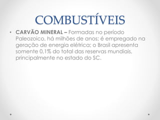 COMBUSTÍVEIS 
• CARVÃO MINERAL – Formadas no período 
Paleozoico, há milhões de anos; é empregado na 
geração de energia elétrica; o Brasil apresenta 
somente 0,1% do total das reservas mundiais, 
principalmente no estado do SC. 
 