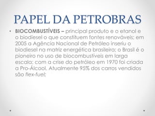 PAPEL DA PETROBRAS 
• BIOCOMBUSTÍVEIS – principal produto e o etanol e 
o biodiesel o que constituem fontes renováveis; em 
2005 a Agência Nacional de Petróleo inseriu o 
biodiesel na matriz energética brasileira; o Brasil é o 
pioneiro no uso de biocombustíveis em larga 
escala; com a crise do petróleo em 1970 foi criada 
a Pro-Álcool. Atualmente 95% dos carros vendidos 
são flex-fuel; 
 