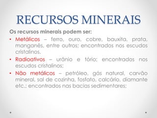 RECURSOS MINERAIS 
Os recursos minerais podem ser: 
• Metálicos – ferro, ouro, cobre, bauxita, prata, 
manganês, entre outros; encontrados nos escudos 
cristalinos. 
• Radioativos – urânio e tório; encontrados nos 
escudos cristalinos; 
• Não metálicos – petróleo, gás natural, carvão 
mineral, sal de cozinha, fosfato, calcário, diamante 
etc.; encontrados nas bacias sedimentares; 
 