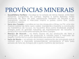 PROVÍNCIAS MINERAIS 
• Quadrilátero Ferrífero – localiza-se no estado de Minas Gerais, entre Belo 
Horizonte, Congonhas do Campo, Marina e Santa Bárbara; maior 
produção de ferro do país; exploração também da Bauxita e do 
manganês; atende o mercado interno e países como EUA, União 
Europeia e Japão; 
• Serra dos Carajás – Localiza-se nos rios Araguaia e Xingu no PA; uma das 
maiores jazidas de ferro, ouro, cobre, manganês e bauxita; a construção 
da hidrelétrica de Tucuruí, no Tocantins teve como finalidade produzir 
energia para as grandes industrias de transformação da bauxita; a 
produção é escoada pela estrada de ferro Carajás; 
• Maciço de Urucum – no Mato Grosso do Sul; produção de ferro e 
manganês; uma parte da produção é voltada para o mercado da 
Região Centro-Sul e a outra destinada aos países do Mercosul; 
• Serra do Navio – no estado do Amapá; exploração de manganês que é 
voltado para o mercado estadunidense; escoamento é feito pela 
estrada de ferro do Amapá até o porto marítimo de Santana; 
 