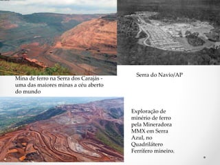 Mina de ferro na Serra dos Carajás - 
uma das maiores minas a céu aberto 
do mundo 
Serra do Navio/AP 
Exploração de 
minério de ferro 
pela Mineradora 
MMX em Serra 
Azul, no 
Quadrilátero 
Ferrífero mineiro. 
 
