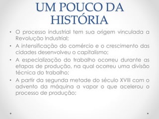 UM POUCO DA 
HISTÓRIA 
• O processo industrial tem sua origem vinculada a 
Revolução Industrial; 
• A intensificação do comércio e o crescimento das 
cidades desenvolveu o capitalismo; 
• A especialização do trabalho ocorreu durante as 
etapas de produção, na qual ocorreu uma divisão 
técnica do trabalho; 
• A partir da segunda metade do século XVIII com o 
advento da máquina a vapor o que acelerou o 
processo de produção; 
 