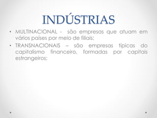 INDÚSTRIAS 
• MULTINACIONAL - são empresas que atuam em 
vários países por meio de filiais; 
• TRANSNACIONAIS – são empresas típicas do 
capitalismo financeiro, formadas por capitais 
estrangeiros; 
 