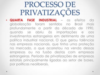 PROCESSO DE 
PRIVATIZAÇÕES 
• QUARTA FASE INDUSTRIAL – os efeitos da 
globalização foram sentidos no Brasil mais 
profundamente a partir da década de 1990, 
quando se abriu às importações e aos 
investimentos estrangeiros em detrimento de uma 
politica industrial nacional. O que gerou falências 
nas empresas nacionais, que tinha uma proteção 
no mercado, o que acarretou na venda dessas 
empresas ou na fusão destas com empresas 
estrangeiras. Período de privatizações de empresas 
estatais principalmente ligadas ao setor de bases, 
por políticas neoliberais. 
 