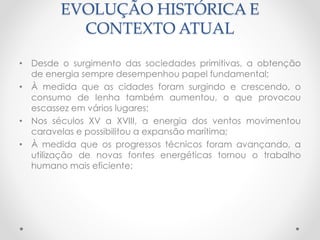 EVOLUÇÃO HISTÓRICA E 
CONTEXTO ATUAL 
• Desde o surgimento das sociedades primitivas, a obtenção 
de energia sempre desempenhou papel fundamental; 
• À medida que as cidades foram surgindo e crescendo, o 
consumo de lenha também aumentou, o que provocou 
escassez em vários lugares; 
• Nos séculos XV a XVIII, a energia dos ventos movimentou 
caravelas e possibilitou a expansão marítima; 
• À medida que os progressos técnicos foram avançando, a 
utilização de novas fontes energéticas tornou o trabalho 
humano mais eficiente; 
 
