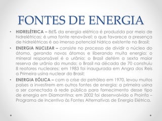 FONTES DE ENERGIA 
• HIDRELÉTRICA – 86% da energia elétrica é produzida por meio de 
hidrelétricas; é uma fonte renovável; o que favorece a presença 
de hidrelétricas é ao imenso potencial hídrico existente no Brasil; 
• ENERGIA NUCLEAR – consiste no processo de dividir o núcleo do 
átomo, gerando novos átomos e liberando muita energia; o 
mineral responsável é o urânio; o Brasil detém a sexta maior 
reserva de urânio do mundo; o Brasil na década de 70 construiu 
8 reatores nucleares; em 1983 foi inaugurada em Angra dos Reis 
a Primeira usina nuclear do Brasil; 
• ENERGIA EÓLICA – com a crise do petróleo em 1970, levou muitos 
países a investirem em outros fontes de energia; a primeira usina 
a ser conectada à rede pública para fornecimento desse tipo 
de energia em Diamantina; em 2002 foi desenvolvido o Proinfa – 
Programa de Incentivo às Fontes Alternativas de Energia Elétrica. 
 