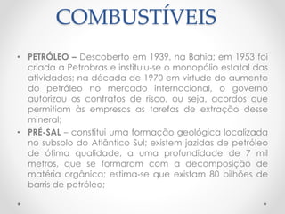 COMBUSTÍVEIS 
• PETRÓLEO – Descoberto em 1939, na Bahia; em 1953 foi 
criada a Petrobras e instituiu-se o monopólio estatal das 
atividades; na década de 1970 em virtude do aumento 
do petróleo no mercado internacional, o governo 
autorizou os contratos de risco, ou seja, acordos que 
permitiam às empresas as tarefas de extração desse 
mineral; 
• PRÉ-SAL – constitui uma formação geológica localizada 
no subsolo do Atlântico Sul; existem jazidas de petróleo 
de ótima qualidade, a uma profundidade de 7 mil 
metros, que se formaram com a decomposição de 
matéria orgânica; estima-se que existam 80 bilhões de 
barris de petróleo; 
 