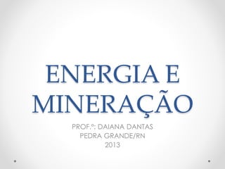 ENERGIA E 
MINERAÇÃO 
PROF.ª: DAIANA DANTAS 
PEDRA GRANDE/RN 
2013 
 