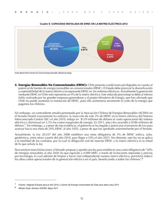 E N E R G Í A : ¿ P A R A Q U É Y P A R A Q U I É N ?
11
2. 	Energías Renovables No Convencionales (ERNC): Chile presenta condiciones privilegiadas en cuanto al
potencial de fuentes de energía renovables no convencionales (ERNC). El Estado debe priorizar la diversificación
y sustentabilidad de la matriz eléctrica incorporando ERNC en los sistemas eléctricos.Actualmente la generación
mediante ERNC en Chile solo representa un 4% de la matriz eléctrica. Este reducido porcentaje se debe al intenso
lobby realizado por las grandes empresas generadoras y el propio Ministerio de Energía, que han afirmado que
Chile no puede aumentar la instalación de ERNC, pues ello aumentaría seriamente el costo de la energía que
pagamos los chilenos.
Sin embargo, un contundente estudio presentado por la Asociación Chilena de Energías Renovables (ACERA) en
el Senado mostró exactamente lo contrario: la inyección de solo 3% de ERNC en la matriz eléctrica del Sistema
Interconectado Central (SIC) el año 2010, redujo en $129 millones de dólares el costo operacional del sistema
eléctrico y disminuyó en 3,3% los costos marginales de energía. En 2011, esta cifra ascendió a $186 millones de
dólares.7
Sin embargo, y a pesar de esta evidencia, el gobierno se ha negado a patrocinar el proyecto de Ley para
avanzar hacia una meta de 20% ERNC al año 2020, a pesar de que fue aprobado unánimemente por el Senado.
Actualmente, la Ley 20.257 del año 2008 establece una meta obligatoria de 5% de ERNC (eólica, solar,
geotérmica, entre otras) a partir del año 2010, para llegar a 10% el año 2025. No obstante, esta ley no se aplica
a la totalidad de los contratos, por lo cual la obligación real de inyectar ERNC a la matriz eléctrica es la mitad
de lo que señala la ley.
Para resolver estas limitaciones, el Senado propuso y aprobó una ley para establecer una cuota obligatoria de “20%
de energías renovables al año 2020 (lo que equivale a 4.000 MW), a través de licitaciones separadas y precios
por tecnología, lo cual además de limpiar y hacer más independiente nuestra matriz eléctrica, permitiría reducir
los altos costos operacionales de la generación eléctrica en el país, beneficiando a todos los chilenos”.8
grandes
empresas que dominan el mercado eléctrico y que se adjudicaron casi todos los contratos de venta de
7	
Fuente: Valgesta Energía para el año 2010; y Centro de Energía Universidad de Chile para datos años 2011.
8	
Alfredo Solar, Director ACERA, Mayo 2011
Fuente:ReportePrimerSemestre2012.CentrodeEnergíasRenovables,MinisteriodeEnergía.
Convencional
(Termoeléctricas y
grandes hidroeléctricas)
95,03%
Otros
4,97%
Eólica
1,14%
Mini Hidro
1,52%
Biomasa
2,32%
Cuadro 9: CAPACIDAD INSTALADA DE ERNC EN LA MATRIZ ELÉCTRICA 2012
 