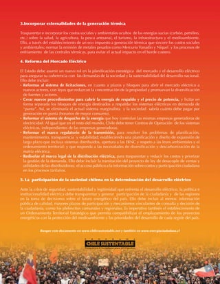 12
E N E R G Í A : ¿ P A R A Q U É Y P A R A Q U I É N ?
3.Incorporar externalidades de la generación térmica
Trasparentar e incorporar los costos sociales y ambientales ocultos de las energías sucias (carbón, petróleo,
etc.) sobre la salud, la agricultura, la pesca artesanal, el turismo, la infraestructura y el medioambiente.
Ello, a través del establecimiento de un eco impuesto a generación térmica que sincere los costos sociales
y ambientales; normar la emisión de metales pesados como Mercurio Vanadio y Níquel y los procesos de
enfriamiento de las centrales térmicas, para evitar el actual impacto en el borde costero.
4. Reforma del Mercado Eléctrico
El Estado debe asumir un nuevo rol en la planificación estratégica del mercado y el desarrollo eléctrico
para asegurar su coherencia con las demandas de la sociedad y la sustentabilidad del desarrollo nacional.
Ello debe incluir:
·	Reformas al sistema de licitaciones, en cuanto a plazos y bloques para abrir el mercado eléctrico a
nuevos actores, con leyes que reduzcan la concentración de la propiedad y promuevan la diversificación
de fuentes y actores.
·	Crear nuevos procedimientos para cubrir la energía de respaldo y el precio de potencia, y licitar en
forma separada los bloques de energía destinados a respaldar los sistemas eléctricos en demanda de
“punta”. Así, se eliminaría el actual sistema marginalista y la sociedad sabría cuánto debe pagar por
generación en punta (horarios de mayor consumo).
·	 Reformar el sistema de despacho de la energía que hoy controlan las mismas empresas generadoras de
electricidad. Al igual que en el resto del mundo, Chile debe tener Centros de Operación de los sistemas
eléctricos, independientes de las empresas generadoras.
·	 Reformar el marco regulatorio de la transmisión, para resolver los problemas de planificación,
mantenimiento, transparencia y estabilidad; estableciendo una planificación y diseño de expansión de
largo plazo que incluya sistemas distribuidos, apertura a las ERNC y respeto a las leyes ambientales y el
ordenamiento territorial; y que responda a las necesidades de diversificación y descarbonización de la
matriz eléctrica.
·	 Rediseñar el marco legal de la distribución eléctrica, para trasparentar y reducir los costos y priorizar
la gestión de la demanda. Ello debe incluir la tramitación del proyecto de ley de desacople de ventas y
utilidades de las distribuidoras; el acceso público a la información sobre costos y participación ciudadana
en los procesos tarifarios.
5. La participación de la sociedad chilena en la determinación del desarrollo eléctrico
Ante la crisis de seguridad, sustentabilidad y legitimidad que enfrenta el desarrollo eléctrico, la política e
institucionalidad eléctrica debe transparentar y generar participación de la ciudadanía y de las regiones
en la toma de decisiones sobre el futuro energético del país. Ello debe incluir al menos: información
pública de calidad, mayores plazos de participación y mecanismos vinculantes de consulta y decisión de
la ciudadanía, como los plebiscitos comunales y regionales. Es imperativo también el establecimiento de
un Ordenamiento Territorial Estratégico que permita compatibilizar el emplazamiento de los proyectos
energéticos con la protección del medioambiente y las prioridades del desarrollo de cada región del país.
Busque este documento en www.chilesustentable.net y también en www.energiaciudadana.cl
 