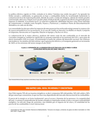 E N E R G Í A : ¿ P A R A Q U É Y P A R A Q U I É N ?
3
La política eléctrica vigente en Chile, centrada en la oferta (“mientras mas vendo mas gano”), ha ignorado los
límites sociales y ambientales. La generación en base a combustibles fósiles ha incrementado fuertemente la
contaminación local de material particulado, dióxido de azufre y óxidos de nitrógeno, además de metales pesados
comoVanadio,MercurioyNíquel,enelcaso delcarbón.Productodeello,lageneracióneléctricahageneradograves
impactos al ambiente, la economía local y la salud de la población, debiéndose declarar como Zonas Saturadas
de contaminantes a ciudades como Tocopilla, Huasco y Puchuncaví, y establecer Planes de Descontaminación
Atmosférica en cada una de ellas.
Las comunidades locales que sufren los impactos de estos proyectos han rechazado enérgicamente la construcción
de nuevas termoeléctricas en sus territorios. Es el caso de Castilla en Atacama; Los Robles en Maule; Campiche
en Valparaíso; Barrancones en Coquimbo; Patache en Iquique y Pacífico en Arica.
La carbonización de la matriz eléctrica, producto del menor costo de este combustible en el mercado de
comodities energéticos, también ha significado un aumento sostenido en las emisiones de CO2 y otros gases de
efecto invernadero (GEI) en el país, incrementando la huella de carbono del desarrollo nacional. De continuar
esta tendencia, los estudios oficiales estiman que la generación eléctrica y el transporte generarán un incremento
de 360% en las emisiones del sector energía al año 2030.1
Cuadro 2: EXPANSIÓN DE LA GENERACIÓN ELÉCTRICA EN LOS ÚLTIMOS 15 AÑOS
(CAPACIDAD INSTALADA SIC+SING 1996-2011)
3%
35%
20%
29%
13%
2%
9%
24%
65%
Hidroeléctrica Carbón Petróleo Gas Natural ERNC
1996 2011
Fuente:PresentaciónMinistrodeEnergía,JorgeBunster,ComisiónMineríayEnergía,CámaradeDiputados(05/09/2012).
UNA MATRIZ CARA, SUCIA,VULNERABLEY CONCENTRADA
Hoy Chile importa 70% de sus insumos energéticos: es decir compramos 98% del petróleo, 94% del carbón y 90%
del gas natural que consumimos, lo que nos hace muy dependientes del mercado internacional de los combustibles.
El precio de la energía es un factor fundamental para el acceso y bienestar de las personas y la competitividad
del país. La presencia preponderante de fuentes energéticas importadas somete al país a una gran vulnerabilidad
energética, no sólo por riesgo de suministro, sino también por el impacto de las alzas y la volatilidad de los
precios de los combustibles a nivel internacional.
1
	 Universidad de Chile para Comisión Nacional de Medioambiente, “Consumo de energía y emisiones de gases de efecto invernadero en Chile
2007-2030”- Progea, 2009.	
 