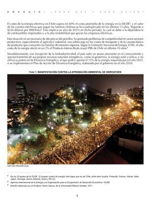 4
E N E R G Í A : ¿ P A R A Q U É Y P A R A Q U I É N ?
El costo de la energía eléctrica en Chile supera en 60% el costo promedio de la energía en la OCDE2
, y el valor
de las cuentas eléctricas que pagan las familias chilenas se ha cuadruplicado en los últimos 13 años, llegando a
$256 dólares por MW/hora3
. Esto implica un alza de 365% en dicho periodo, la cual se debe a la dependencia
de combustibles importados y a la alta rentabilidad que gozan las empresas eléctricas.
Esta situación en un escenario de alto precio del petróleo, ha generado problemas de competitividad en varios sectores
productivos, especialmente el agrícola e industrial; una sobrecarga en los costos de transporte y de la canasta básica
de productos que consumen las familias de menores ingresos. Según la Comisión Nacional de Energía (CNE), el alto
costo de la energía afectó en un 2% el Producto Interno Bruto anual (PIB) de Chile en últimos 10 años.4
Simultáneamente, con excepción de la hidroelectricidad, el país sufre un atraso alarmante en el conocimiento y
aprovechamiento de sus propios recursos naturales energéticos, como la geotermia, la energía solar y eólica, y no
utiliza su potencial de Eficiencia Energética, el que podría aportar el 15% de la energía requerida para el año 2025,
si se implementara el Plan de Acción de Eficiencia Energética, elaborado por el gobierno en el año 2010.
2	
De los 33 paises de la OCDE, 22 poseen costos de energía más bajos que los de Chile, entre ellos Austria, Finlandia, Francia, Irlanda, Italia,
Japón, Noruega, Nueva Zelanda, Suiza y EE.UU.
3	
Agencia Internacional de la Energía y la Organización para la Cooperación de Desarrollo Económico -OCDE
4	
Estudio elaborado por el Profesor Carlos García, de la Universidad Alberto Hurtado, 2011.
Fuente:http://diario.latercera.com
Foto 1: MANIFESTACIÓN CONTRA LA APROBACIÓN AMBIENTAL DE HIDROAYSEN
 