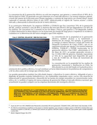 E N E R G Í A : ¿ P A R A Q U É Y P A R A Q U I É N ?
5
La concentración de la generación eléctrica en solo tres empresas, que generan y comercializan el 90% de la
electricidad en Chile5
, ha generado una gran distorsión en el mercado eléctrico. Las mismas empresas además,
a través del sistema de licitaciones para clientes regulados y contratos de largo plazo con clientes libres6
, tienen
capturado el mercado eléctrico hasta el año 20207
, obstaculizando el ingreso de “nuevos actores” a dicho
mercado y obstruyendo la diversificación de la matriz eléctrica.
Si se construyera HidroAysén, las empresas ENDESA y COLBUN que hoy concentran 70% de la generación
del SIC, podrían aumentar a más de 80% su dominio del mercado eléctrico del que dependemos casi 90% de
los chilenos. De concretarse las 5 centrales en los ríos Baker y Pascua, para generar 2.750 Megawatts, Endesa
y Colbún dominarían la oferta eléctrica en las licitaciones de energía de largo plazo e impedirían la incidencia
ciudadana en la determinación del futuro energético que Chile requiere.
La concentración de la propiedad en la generación
eléctrica, también alcanza a la transmisión y
distribución de energía. Por ejemplo, la generación
se entrega al sistema eléctrico a través del Centro de
Despacho Económico de Carga (CDEC), que es un
organismo privado que agrupa a las mismas empresas
ENDESA, COLBUN y GENER involucradas en la
generación eléctrica. Este CDEC, administraba al 31
de  Mayo de 2011, un parque generador  cercano a
los 12.200,0 MW de potencia instalada (equivalente
al 76% de la capacidad total disponible del país)
y más de 15.000 km. de líneas de transmisión de
electricidad.
La concentración en la propiedad de los medios de
generación, transmisión y distribución en Chile, ha
dificultando la acción del Estado en la planificación y
orientación de la política eléctrica, lo cual constituye un factor determinante en los problemas de compentencia
y de los altos costos de la energía que enfrenta el país.
Las grandes generadoras también han dificultado limpiar y diversificar la matriz eléctrica, obligando al país a
depender de grandes centrales hidroeléctricas y de combustibles importados caros y sucios. Esta situación ha
obstaculizado el aprovechamiento y desarrollo de las fuentes de energía renovables no convencionales (solar,
eólica, etc.) y también el ingreso de nuevas empresas de generación limpia al mercado eléctrico nacional, que
actualmente no pueden competir con las empresas dominantes del monopolio eléctrico.
además del monopolio y ladistorsión del mercado eléctrico, los verdaderos problemas
que ENFRENTA Chile en materia ELÉCTRICA no son de suministro, sino de concentración del
mercado, dependencia, ALTOS COSTOS y contaminación, debido A la ausencia de políticas
publicas con objetivos de diversificación, limpieza y seguridad en el desarrollo
eléctrico.
5	
A junio de 2011 en el SIC, ENDESA (más Pehuenche) concentraba 35% de la generación, COLBUN el 30%, y AES Gener (más Guacolda), el 25%.
6
	 En Chile los consumidores se clasifican en tres grupos: a) clientes regulados, cuyo consumo es inferior o igual a 2.000 kW; b) clientes libres cuyo
consumo es superior a 2.000 kW; y c) clientes cuyo consumo es superior a 500 kW e inferior a 2.000 kW, y que pueden optar a tarifas reguladas
o precio libre.
7	
Boletín Valgesta Energía, Nov 2010
 