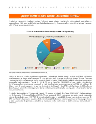 E N E R G Í A : ¿ P A R A Q U É Y P A R A Q U I É N ?
7
¿QUIÉNES INSISTEN EN QUE SE DUPLIQUE LA GENERACIÓN ELÉCTRICA?
El principal consumidor de electricidad en Chile es el sector minero, con 34% del total nacional; luego el sector
industrial con 28% (que también incluye la industria minera) y finalmente el sector residencial, que consume
sólo 16% de la energía generada.
Cuadro 4: DEMANDA ELÉCTRICA POR SECTOR EN CHILE (1997-2011)
Residencial Comercial Minero Agrícola Industrial Otros
2%
34%
10%
16%
28%
10%
Distribución de energía por cliente, promedio últimos 15 años
Fuente:www.ine.cl/canales/chile-estadistico/estadisticas-economicas/energia/series-estadisticas.php
En épocas de crisis, cuando el gobierno le pide a los chilenos que ahorren energía, que no malgasten y que sean
más eficientes, se dirige principalmente al 16% del país. Pero al sector industrial y minero, que en conjunto
consumen el 62% de la energía, no les exige ni ahorro ni metas de eficiencia. Además, el mismo gobierno ni
siquiera ha implementado el Plan de Acción de Eficiencia Energética 2010-2020, el cual establece un objetivo
de 16% para el sector minero e industrial, lo cual significaría un ahorro cercano a los $972 mil millones de
dólares (más de trescientas veces lo que cuesta construir las líneas 3 y 6 del Metro de Santiago – 2.800 millones
de dólares), y una reducción importante de la contaminación ambiental y los impactos sobre la salud de las
poblaciones locales.
El estudio “Proyección del Consumo de Energía Eléctrica en la Minería del Cobre, 2012-2020”, dado a conocer
por la Comisión Chilena del Cobre-COCHILCO, en agosto de 2012, estima que los proyectos de expansión
minera demandarán unos 39,4 TWh de energía eléctrica para el año 2020, lo cual representa un aumento de
97% en relación al consumo eléctrico de la minería en 2011. Es claro, entonces, quiénes son los que presionan
al país a aumentar la generación eléctrica a cualquier costo, incluyendo la destrucción de comunidades y
territorios.
 