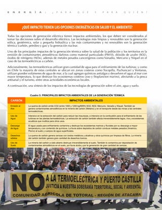 8
E N E R G Í A : ¿ P A R A Q U É Y P A R A Q U I É N ?
¿QUÉ IMPACTOTIENEN LAS OPCIONES ENERGÉTICAS EN SALUDY EL AMBIENTE?
Todas las opciones de generación eléctrica tienen impactos ambientales, los que deben ser considerados al
tomar las decisiones sobre el desarrollo eléctrico. Las tecnologías más limpias y renovables son la generación
eólica, geotérmica, solar y pequeña hidraúlica y las más contaminantes y no renovables son la generación
térmica (carbón, petróleo y gas) y la generación nuclear.
Uno de los principales impactos de la generación térmica sobre la salud de la población y los territorios es la
emisión de contaminantes atmosféricos dañinos como material particulado (PM10), dióxido de azufre (SO2),
óxidos de nitrógeno (NOx), además de metales pesados cancerígenos como Vanadio, Mercurio y Níquel en el
caso de las termoeléctricas a carbón.
Adicionalmente, las termoeléctricas utilizan gran cantidad de agua para el enfriamiento de las turbinas; y como
en Chile la mayoría de estas centrales se ubican en zonas costeras como Tocopilla, Puchuncaví y Ventanas,
utilizan grandes volúmenes de agua de mar, a la cual agregan químicos antialgas y devuelven el agua al mar con
mayor temperatura, lo que destruye los ecosistemas costeros (zoo y fitoplancton marino), afectando a la pesca
artesanal y el turismo, entre otras actividades económicas locales.
A continuación, una síntesis de los impactos de las tecnologías de generación sobre el aire, agua y suelo.
Cuadro 5: PRINCIPALES IMPACTOS AMBIENTALES DE LA GENERACIÓN TÉRMICA
CARBÓN IMPACTOS AMBIENTALES
Emisión al
Aire
La quema de carbón emite CO2 (entre 1000 y 1200 kg/MWh) SO2, NO2, Mercurio, Vanadio y Níquel. También se
genera contaminantes atmosféricos en la minería del carbón (Metano) y en el transporte desde las minas a las centrales
termoeléctricas.
Uso de
Agua
Intensivo en la extracción del carbón para reducir las impurezas, e intensivo en la combustión para el enfriamiento de las
turbinas en las plantas termoeléctricas. La extracción de carbón también afecta irreversiblemente lagos, ríos y ecosistemas
acuáticos que inutiliza para otros usos.
Descarga
de Agua
El agua usada para enfriamiento contamina y destruye los ecosistemas marinos y fluviales por su descarga a mayor
temperatura y con contenido de químicos. La lluvia sobre depósitos de carbón conduce metales pesados (Arsénico,
Plomo) al suelo y cuerpos de agua superficiales.
Desechos
sólidos
La quema de carbón genera cenizas con óxidos metálicos y alcalinos y otros químicos por limpieza de filtros. La minería
del carbón también genera gran cantidad de desechos toxicos.
Uso de
Suelo
La minería del carbón a cielo abierto destruye irreversiblemente el suelo. También lo contamina por depositación de
contaminantes atmosféricos en el suelo, por lluvia ácida y por la generación de gran cantidad de cenizas.
E N E R G Í A : ¿ P A R A Q U É Y P A R A Q U I É N ?
 