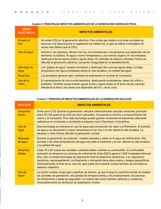 E N E R G Í A : ¿ P A R A Q U É Y P A R A Q U I É N ?
9
Cuadro 6: PRINCIPALES IMPACTOS AMBIENTALES DE LA GENERACIÓN HIDROELÉCTRICA
HIDRO
ELÉCTRICAS IMPACTOS AMBIENTALES
Emisión al
Aire
No emite CO2 en la generación eléctrica. Pero emite gas metano si el área inundada es
boscosa y se descompone la vegetación (el metano es un gas de efecto invernadero 30
veces mas dañino que el CO2).
Uso de Agua Intensivo: las represas, afectan los ríos, los ecosistemas y las personas que dependen de los
territorios inundados. El agua a menor temperatura y con menos oxígeno en los embalses
destruye la fauna aguas arriba y aguas abajo. En periodos de sequía y escasez hídrica se
dificulta la generación eléctrica, causando inseguridad en el abastecimiento.
Descarga de
Agua
Los “golpes de agua” causan inundación y destruyen las cuencas aguas abajo. La baja
temperatura del agua embalsada afecta la vida acuática y la calidad del agua.
Desechos Los embalses generan gran cantidad de sedimentos en el área de inundación.
Uso de la
Tierra
El represamiento de ríos inunda territorios, destruyendo ecosistemas, áreas de cultivo y
poblados. También causa erosión aguas arriba y aguas abajo en el lecho de las cuencas,
afectando la flora y los peces que dependen del río y de su ciclo.
Cuadro 7: PRINCIPALES IMPACTOS AMBIENTALES DE LA GENERACIÓN NUCLEAR
NUCLEAR IMPACTOS AMBIENTALES
Emisiones
al Aire
Emite poco CO2 durante la generación: estudios internacionales calculan emisiones promedio
entre 35 y 60 gramos de CO2 por Kw/h generado, incluyendo la minería y enriquecimiento del
uranio y el transporte. Pero esta tecnología puede generar emisiones de elementos altamente
radiactivos en incidentes o accidentes nucleares como Chernobyl o Fukushima.
Uso de
Agua
Esta tecnología es intensiva en uso de agua para producción de vapor y enfriamiento. El bombeo
de agua y su devolución a mayor temperatura a los ríos o al mar afecta la vida acuática. La
escasez o crisis hídrica dificulta la generación nuclear.
Descarga
de Agua
Durante la generación se producen metales pesados y sales en el agua de enfriamiento. Ello,
sumado a las altas temperaturas del agua devuelta al ambiente y al mar, afectan la vida acuática
y la calidad del agua.
Desechos
sólidos
Cada 18 ó 24 meses las centrales nucleares deben cambiar su combustible. El combustible
quemado se almacena en piscinas de enfriamiento (Solo EEUU genera 2.000 toneladas/métricas/
año). Aún no existe tecnología de disposición final de desechos radiactivos, y su disposición
transitoria, reprocesamiento, confinamiento y transporte tiene altos costos y riesgos geopolíticos.
Adicionalmente, al final de su vida útil, gran parte de la central nuclear también se convierte en
desecho radiactivo.
Uso de
Suelo
La opción nuclear ocupa gran superficie de terreno, ya que incluye la superficie donde se instalan
las centrales de generación, las plantas de enriquecimiento y de procesamiento, las piscinas
de enfriamiento y áreas de seguridad. La minería del uranio también destruye y contamina
irreversiblemente los territorios de explotación minera.
 