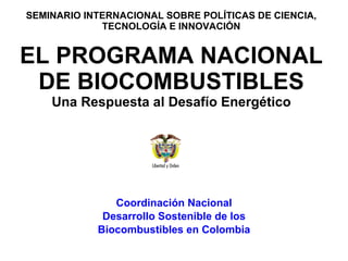 SEMINARIO INTERNACIONAL SOBRE POLÍTICAS DE CIENCIA, TECNOLOGÍA E INNOVACIÓN   EL PROGRAMA NACIONAL DE BIOCOMBUSTIBLES Una Respuesta al Desafío Energético Coordinación Nacional Desarrollo Sostenible de los Biocombustibles en Colombia 