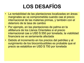 LOS DESAFÍOS La rentabilidad de las plantaciones localizadas en áreas marginales se ve comprometida cuando cae el precio internacional de las materias primas, y también con el deterioro de la tasa de cambio Por ejemplo, en las plantaciones de palma en la altillanura de los Llanos Orientales si el precio internacional cae a USD $ 550 por tonelada, la viabilidad financiera se ve seriamente afectada Debido al incremento en los precios del petróleo y al surgimiento de los biocombustibles es probable que el precio se estabilice en USD $ 750 por tonelada 