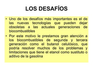 LOS DESAFÍOS Uno de los desafíos más importantes es el de las nuevas tecnologías que pueden dejar obsoletas a las actuales generaciones de biocombustibles Por este motivo le prestamos gran atención a los biocombustibles de segunda y tercera generación como el butanol celulósico, que podría resolver muchos de los problemas y limitaciones que tiene el etanol como sustituto o aditivo de la gasolina 