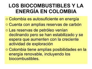 LOS BIOCOMBUSTIBLES Y LA ENERGÍA EN COLOMBIA Colombia es autosuficiente en energía Cuenta con amplias reservas de carbón Las reservas de petróleo venían declinando pero se han estabilizado y se espera que aumenten con la creciente actividad de exploración Colombia tiene amplias posibilidades en la energía renovable, incluyendo los biocombustibles. 