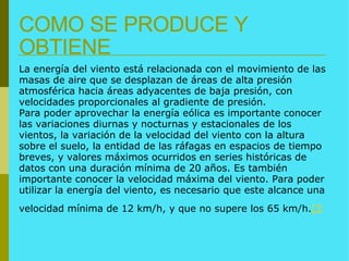 COMO SE PRODUCE Y OBTIENE La energía del viento está relacionada con el movimiento de las masas de aire que se desplazan de áreas de alta presión atmosférica hacia áreas adyacentes de baja presión, con velocidades proporcionales al gradiente de presión. Para poder aprovechar la energía eólica es importante conocer las variaciones diurnas y nocturnas y estacionales de los vientos, la variación de la velocidad del viento con la altura sobre el suelo, la entidad de las ráfagas en espacios de tiempo breves, y valores máximos ocurridos en series históricas de datos con una duración mínima de 20 años. Es también importante conocer la velocidad máxima del viento. Para poder utilizar la energía del viento, es necesario que este alcance una velocidad mínima de 12 km/h, y que no supere los 65 km/h. [3   
