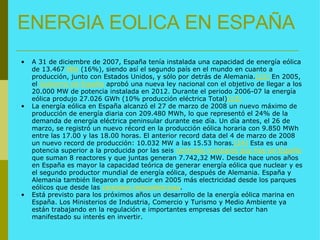 ENERGIA EOLICA EN ESPAÑA A 31 de diciembre de 2007, España tenía instalada una capacidad de energía eólica de 13.467  MW  (16%), siendo así el segundo país en el mundo en cuanto a producción, junto con Estados Unidos, y sólo por detrás de Alemania. [12]  En 2005, el  Gobierno de España  aprobó una nueva ley nacional con el objetivo de llegar a los 20.000 MW de potencia instalada en 2012. Durante el periodo 2006-07 la energía eólica produjo 27.026 GWh (10% producción eléctrica Total) [13] La energía eólica en España alcanzó el 27 de marzo de 2008 un nuevo máximo de producción de energía diaria con 209.480 MWh, lo que representó el 24% de la demanda de energía eléctrica peninsular durante ese día. Un día antes, el 26 de marzo, se registró un nuevo récord en la producción eólica horaria con 9.850 MWh entre las 17.00 y las 18.00 horas. El anterior record data del 4 de marzo de 2008 un nuevo record de producción: 10.032 MW a las 15.53 horas. [14]  Esta es una potencia superior a la producida por las seis  centrales nucleares que hay en España  que suman 8 reactores y que juntas generan 7.742,32 MW. Desde hace unos años en España es mayor la capacidad teórica de generar energía eólica que nuclear y es el segundo productor mundial de energía eólica, después de Alemania. España y Alemania también llegaron a producir en 2005 más electricidad desde los parques eólicos que desde las  centrales hidroeléctricas . Está previsto para los próximos años un desarrollo de la energía eólica marina en España. Los Ministerios de Industria, Comercio y Turismo y Medio Ambiente ya están trabajando en la regulación e importantes empresas del sector han manifestado su interés en invertir. 