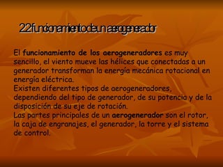 2.2 funcionamiento de un aerogenerador El  funcionamiento de los aerogeneradores  es muy sencillo, el viento mueve las hélices que conectadas a un generador transforman la energía mecánica rotacional en energía eléctrica. Existen diferentes tipos de aerogeneradores, dependiendo del tipo de generador, de su potencia y de la disposición de su eje de rotación. Las partes principales de un  aerogenerador  son el rotor, la caja de engranajes, el generador, la torre y el sistema de control. 