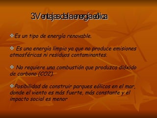 3.Ventajas de la energía eólica Es un tipo de energía renovable. Es una energía limpia ya que no produce emisiones atmosféricas ni residuos contaminantes. No requiere una combustión que produzca dióxido de carbono (CO2). Posibilidad de construir parques eólicos en el mar, donde el viento es más fuerte, más constante y el impacto social es menor  