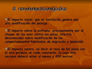 4.Inconvenientes de la energía cólica   El impacto visual: que su instalación genera una alta modificación del paisaje. El impacto sobre la avifauna: principalmente por el choque de las aves contra las palas, efectos desconocidos sobre modificación de los comportamientos habituales de migración y anidación. El impacto sonoro, es decir el roce de las palas con el aire produce un ruido constante, la casa más cercana deberá estar al menos a 200 metros. 