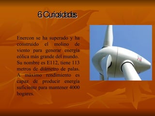 6. Curiosidades Enercon se ha superado y ha construido el molino de viento para generar energía eólica más grande del mundo. Su nombre es E112, tiene 113 metros de diámetro de palas. A máximo rendimiento es capaz de producir energía suficiente para mantener 4000 hogares. 