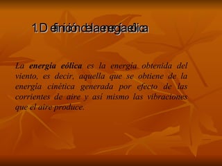 1. Definición de la energía eólica La  energía eólica  es la energía obtenida del viento, es decir, aquella que se obtiene de la energía cinética generada por efecto de las corrientes de aire y así mismo las vibraciones que el aire produce. 