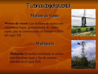 Turbinas de eje horizontal   Molino de viento  Los molinos de viento son estructuras bajas, generalmente de cuatro aspas, que se construyeron en Europa a partir del siglo XII. Molino de viento Multipala  El molino multipala se utiliza para bombear agua y fue de enorme utilidad en el siglo XIX. Multipala 