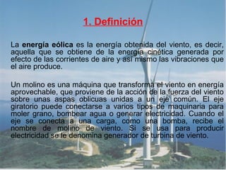 1. Definición La  energía eólica  es la energía obtenida del viento, es decir, aquella que se obtiene de la energía cinética generada por efecto de las corrientes de aire y así mismo las vibraciones que el aire produce. Un molino es una máquina que transforma el viento en energía aprovechable, que proviene de la acción de la fuerza del viento sobre unas aspas oblicuas unidas a un eje común. El eje giratorio puede conectarse a varios tipos de maquinaria para moler grano, bombear agua o generar electricidad. Cuando el eje se conecta a una carga, como una bomba, recibe el nombre de molino de viento. Si se usa para producir electricidad se le denomina generador de turbina de viento.  