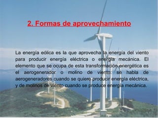 2. Formas de aprovechamiento La energía eólica es la que aprovecha la energía del viento para producir energía eléctrica o energía mecánica. El elemento que se ocupa de esta transformación energética es el aerogenerador o molino de viento: se habla de aerogeneradores cuando se quiere producir energía eléctrica, y de molinos de viento cuando se produce energía mecánica. 