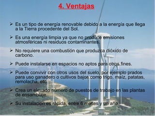 4. Ventajas Es un tipo de energía renovable debido a la energía que llega a la Tierra procedente del Sol.  Es una energía limpia ya que no produce emisiones atmosféricas ni residuos contaminantes.  No requiere una combustión que produzca dióxido de carbono. Puede instalarse en espacios no aptos para otros fines. Puede convivir con otros usos del suelo, por ejemplo prados para uso ganadero o cultivos bajos como trigo, maíz, patatas, remolacha, etc.  Crea un elevado número de puestos de trabajo en las plantas de ensamblaje. Su instalación es rápida, entre 6 meses y un año.  