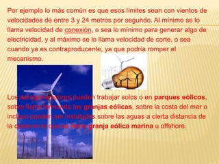 Por ejemplo lo más común es que esos límites sean con vientos develocidades de entre 3 y 24 metros por segundo. Al mínimo se lollama velocidad de conexión, o sea lo mínimo para generar algo deelectricidad, y al máximo se lo llama velocidad de corte, o seacuando ya es contraproducente, ya que podría romper elmecanismo.Los aerogeneradores pueden trabajar solos o en parques eólicos,sobre tierra formando las granjas eólicas, sobre la costa del mar oincluso pueden ser instalados sobre las aguas a cierta distancia dela costa en lo que se llama granja eólica marina u offshore.