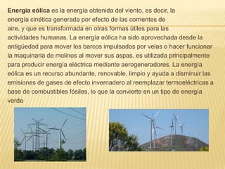 Energía eólica es la energía obtenida del viento, es decir, laenergía cinética generada por efecto de las corrientes deaire, y que es transformada en otras formas útiles para lasactividades humanas.La energía eólica ha sido aprovechada desde laantigüedad para mover los barcos impulsados por velas o hacer funcionarla maquinaria de molinos al mover sus aspas, es utilizada principalmentepara producir energía eléctrica mediante aerogeneradores.La energíaeólica es un recurso abundante, renovable, limpio y ayuda a disminuir lasemisiones de gases de efecto invernadero al reemplazar termoeléctricas abase de combustibles fósiles, lo que la convierte en un tipo de energíaverde