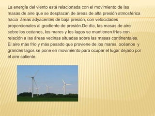 La energía del viento está relacionada con el movimiento de lasmasas de aire que se desplazan de áreas de alta presión atmosféricahacia áreas adyacentes de baja presión, con velocidades proporcionales al gradiente de presión.De día, las masas de aire sobre los océanos, los mares y los lagos se mantienen frías con relación a las áreas vecinas situadas sobre las masas continentales.El aire más frío y más pesado que proviene de los mares, océanos  ygrandes lagos se pone en movimiento para ocupar el lugar dejado porel aire caliente. 