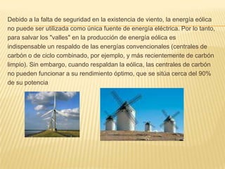 Debido a la falta de seguridad en la existencia de viento, la energía eólicano puede ser utilizada como única fuente de energía eléctrica. Por lo tanto,para salvar los "valles" en la producción de energía eólica esindispensable un respaldo de las energías convencionales (centrales decarbón o de ciclo combinado, por ejemplo, y más recientemente de carbónlimpio). Sin embargo, cuando respaldan la eólica, las centrales de carbónno pueden funcionar a su rendimiento óptimo, que se sitúa cerca del 90%de su potencia
