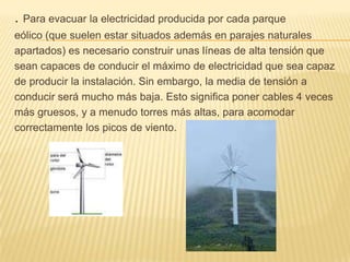 .Para evacuar la electricidad producida por cada parqueeólico (que suelen estar situados además en parajes naturalesapartados) es necesario construir unas líneas de alta tensión quesean capaces de conducir el máximo de electricidad que sea capaz de producir la instalación. Sin embargo, la media de tensión a conducir será mucho más baja. Esto significa poner cables 4 veces más gruesos, y a menudo torres más altas, para acomodar correctamente los picos de viento. 