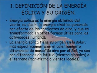 1. DEFINICIÓN DE LA ENERGÍA EÓLICA Y SU ORIGEN. Energía eólica es la energía obtenida del viento, es decir, la energía cinética generada por efecto de las corrientes de aire, y que es transformada en otras formas útiles para las actividades humanas. La energía eólica tiene su origen en la solar, más específicamente en el calentamiento diferencial de masas de aire por el Sol, ya sea por diferencias de latitud (vientos globales) o el terreno (mar-tierra o vientos locales). 