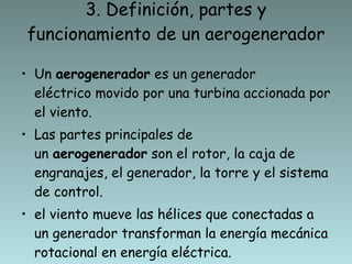 3. Definición, partes y funcionamiento de un aerogenerador Un  aerogenerador  es un generador eléctrico movido por una turbina accionada por el viento. Las partes principales de un  aerogenerador  son el rotor, la caja de engranajes, el generador, la torre y el sistema de control. el viento mueve las hélices que conectadas a un generador transforman la energía mecánica rotacional en energía eléctrica. 