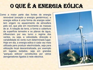 O que é a energia eólica
Como a maior parte das fontes de energia
  renovável (excepto a energia geotérmica), a
  energia eólica é uma forma de energia solar:
  tem origem no aquecimento da atmosfera
  pelo sol, que põe em movimento as massas
  de ar. A rotação da terra, a forma e cobertura
  da superfície terrestre e os planos de água,
  influenciam por seu turno o regime dos
  ventos, ou seja, a velocidade, direcção e
  variabilidade do vento num determinado lugar.
  Hoje em dia, a energia eólica é cada vez mais
  utilizada para produzir electricidade, seja para
  utilização local descentralizada, por exemplo
  em lugares isolados, seja em grandes
  “parques eólicos” constituídos por vários
  aerogeradores ligados à rede eléctrica.
 