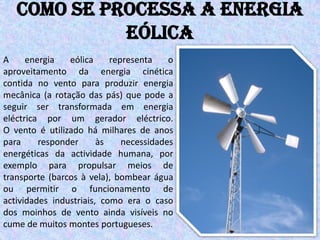 Como se processa a energia
             eólica
A     energia   eólica     representa    o
aproveitamento da energia cinética
contida no vento para produzir energia
mecânica (a rotação das pás) que pode a
seguir ser transformada em energia
eléctrica por um gerador eléctrico.
O vento é utilizado há milhares de anos
para     responder      às    necessidades
energéticas da actividade humana, por
exemplo para propulsar meios de
transporte (barcos à vela), bombear água
ou permitir o funcionamento de
actividades industriais, como era o caso
dos moinhos de vento ainda visíveis no
cume de muitos montes portugueses.
 