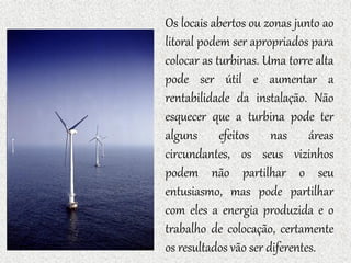 Os locais abertos ou zonas junto ao
litoral podem ser apropriados para
colocar as turbinas. Uma torre alta
pode ser útil e aumentar a
rentabilidade da instalação. Não
esquecer que a turbina pode ter
alguns efeitos nas áreas
circundantes, os seus vizinhos
podem não partilhar o seu
entusiasmo, mas pode partilhar
com eles a energia produzida e o
trabalho de colocação, certamente
os resultados vão ser diferentes.
 